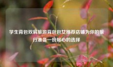 学生背包双肩旅游背包包女推荐店铺为你的旅行准备一份贴心的选择