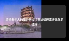 价格老年人的旅游景点门票价格探索多元化的选择