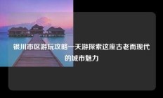 银川市区游玩攻略一天游探索这座古老而现代的城市魅力