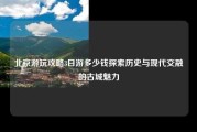 北京游玩攻略3日游多少钱探索历史与现代交融的古城魅力
