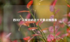 四川广元旅游必去十大景点推荐表