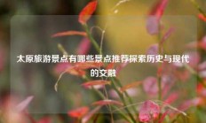 太原旅游景点有哪些景点推荐探索历史与现代的交融