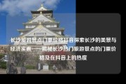 长沙旅游景点门票价格抖音探索长沙的美景与经济实惠——揭秘长沙热门旅游景点的门票价格及在抖音上的热度