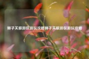 狮子关旅游区游玩攻略狮子关旅游区游玩攻略