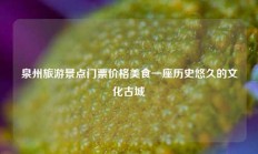 泉州旅游景点门票价格美食一座历史悠久的文化古城