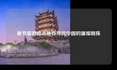 春节旅游地点推荐寻找中国的璀璨明珠