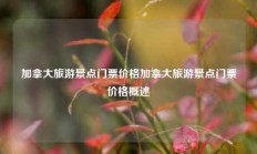 加拿大旅游景点门票价格加拿大旅游景点门票价格概述