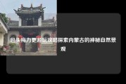 包头梅力更游玩攻略探索内蒙古的神秘自然景观