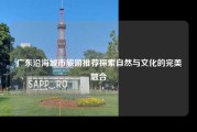 广东沿海城市旅游推荐探索自然与文化的完美融合