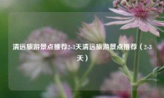 清远旅游景点推荐2-3天清远旅游景点推荐（2-3天）