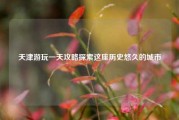 天津游玩一天攻略探索这座历史悠久的城市