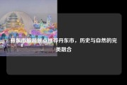 丹东市旅游景点推荐丹东市，历史与自然的完美融合