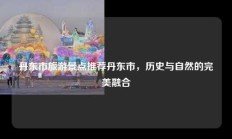 丹东市旅游景点推荐丹东市，历史与自然的完美融合