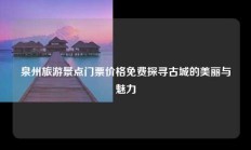 泉州旅游景点门票价格免费探寻古城的美丽与魅力