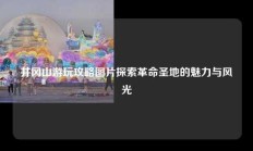井冈山游玩攻略图片探索革命圣地的魅力与风光