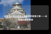 山东海边旅游推荐山海相依的浪漫之旅——山东海边旅游推荐