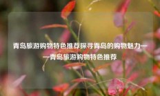 青岛旅游购物特色推荐探寻青岛的购物魅力——青岛旅游购物特色推荐
