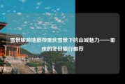 雪景旅游地推荐重庆雪景下的山城魅力——重庆的冬日旅行推荐