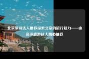 北京旅游达人推荐探索北京的旅行魅力——由资深旅游达人精心推荐