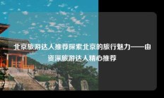 北京旅游达人推荐探索北京的旅行魅力——由资深旅游达人精心推荐