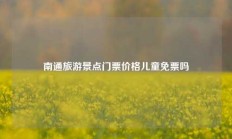 南通旅游景点门票价格儿童免票吗