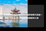 青海湖旅游团推荐探索青海湖的神秘与美丽——一次难忘的青海湖旅游团推荐之旅