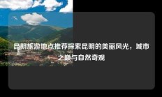 昆明旅游地点推荐探索昆明的美丽风光，城市之巅与自然奇观