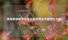 草原旅游推荐探索壮丽自然与丰富文化之旅