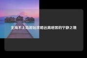 北海不上岛游玩攻略远离喧嚣的宁静之境