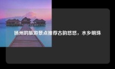 扬州的旅游景点推荐古韵悠悠，水乡明珠
