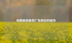 短期旅游推荐广东附近的城市