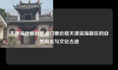 天津海边旅游景点门票价格天津滨海新区的自然风光与文化古迹
