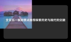 北京五一旅游景点推荐探索历史与现代的交融