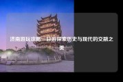 济南游玩攻略一日游探索历史与现代的交融之美