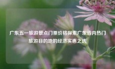 广东五一旅游景点门票价格探索广东省内热门旅游目的地的经济实惠之选