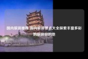 国内旅游推荐 国内旅游景点大全探索丰富多彩的旅游目的地