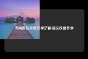 济南游玩攻略冬季济南游玩攻略冬季