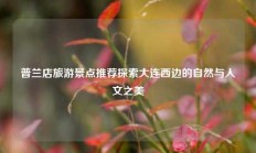 普兰店旅游景点推荐探索大连西边的自然与人文之美