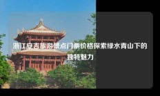 浙江安吉旅游景点门票价格探索绿水青山下的独特魅力