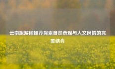 云南旅游团推荐探索自然奇观与人文风情的完美结合