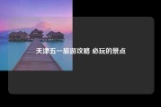 天津五一旅游攻略 必玩的景点