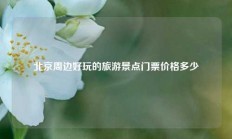 北京周边好玩的旅游景点门票价格多少