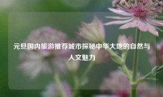 元旦国内旅游推荐城市探秘中华大地的自然与人文魅力