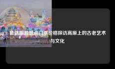 色达旅游景点门票价格探访高原上的古老艺术与文化