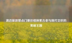 清迈旅游景点门票价格探索古老与现代交织的美丽王国