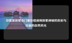 印度旅游景点门票价格视频探索神秘的色彩与壮丽的自然风光