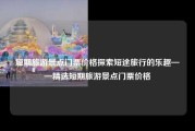 短期旅游景点门票价格探索短途旅行的乐趣——精选短期旅游景点门票价格