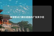 旅游景点门票价格国内广东多少钱