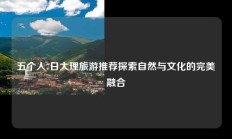 五个人7日大理旅游推荐探索自然与文化的完美融合