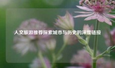 人文旅游推荐探索城市与历史的深度链接